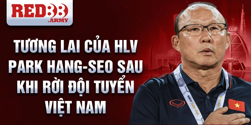 HLV Park Hang-seo: Huyền thoại dẫn dắt bóng đá Việt Nam 4 Tương lai của HLV Park Hang-seo sau khi rời đội tuyển Việt Nam
